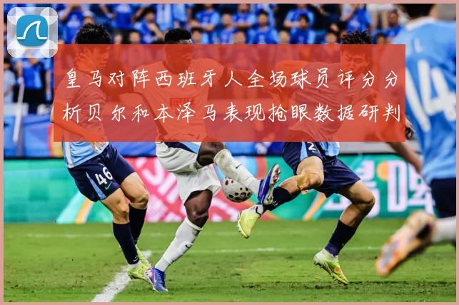 皇马对阵西班牙人全场球员评分分析贝尔和本泽马表现抢眼数据研判：最新赛事动态与深度分析