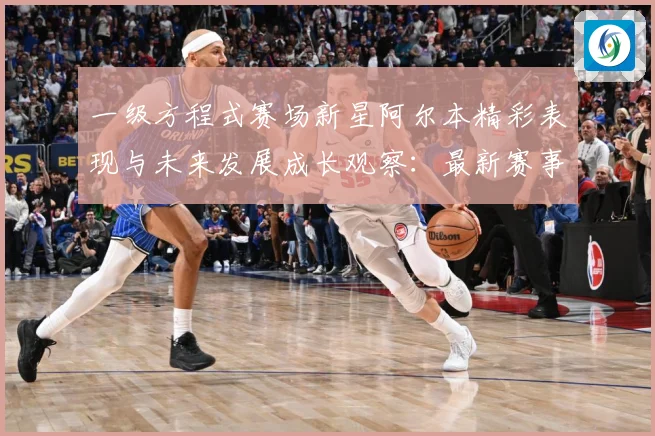 一级方程式赛场新星阿尔本精彩表现与未来发展成长观察：最新赛事动态与深度分析