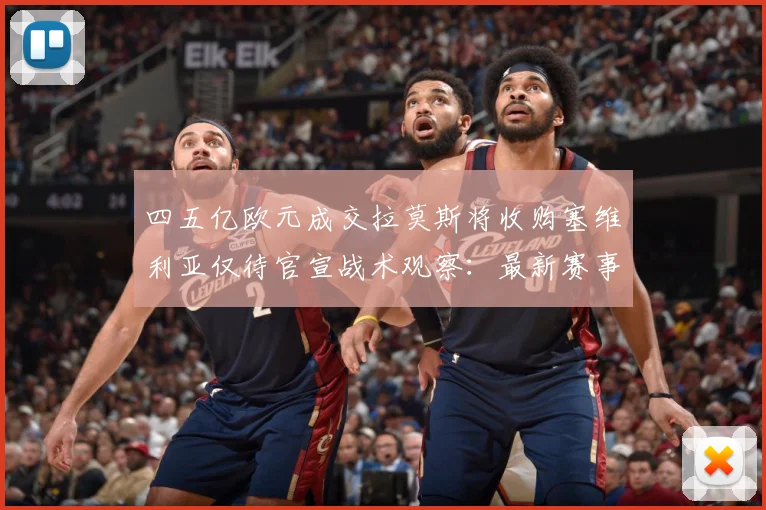 四五亿欧元成交拉莫斯将收购塞维利亚仅待官宣战术观察：最新赛事动态与深度分析