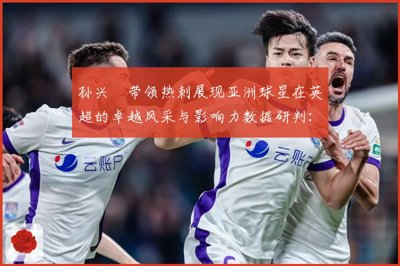 孙兴慜带领热刺展现亚洲球星在英超的卓越风采与影响力数据研判：最新赛事动态与深度分析