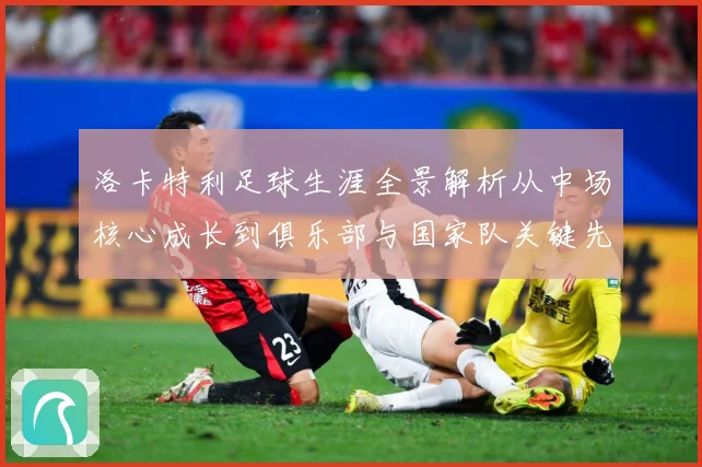 洛卡特利足球生涯全景解析从中场核心成长到俱乐部与国家队关键先生：最新赛事动态与深度分析