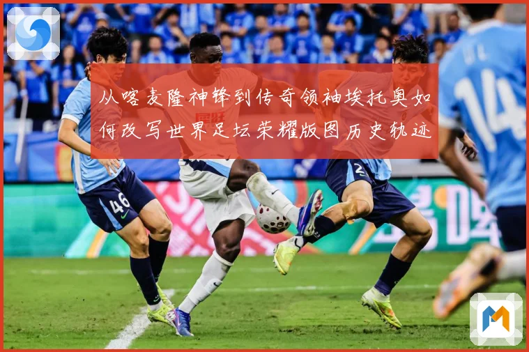 从喀麦隆神锋到传奇领袖埃托奥如何改写世界足坛荣耀版图历史轨迹数据研判：最新赛事动态与深度分析
