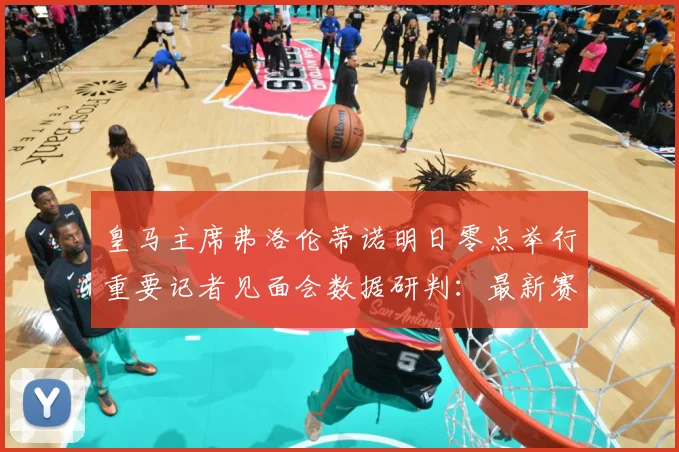 皇马主席弗洛伦蒂诺明日零点举行重要记者见面会数据研判：最新赛事动态与深度分析
