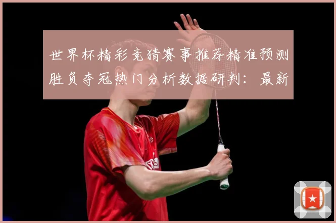 世界杯精彩竞猜赛事推荐精准预测胜负夺冠热门分析数据研判：最新赛事动态与深度分析