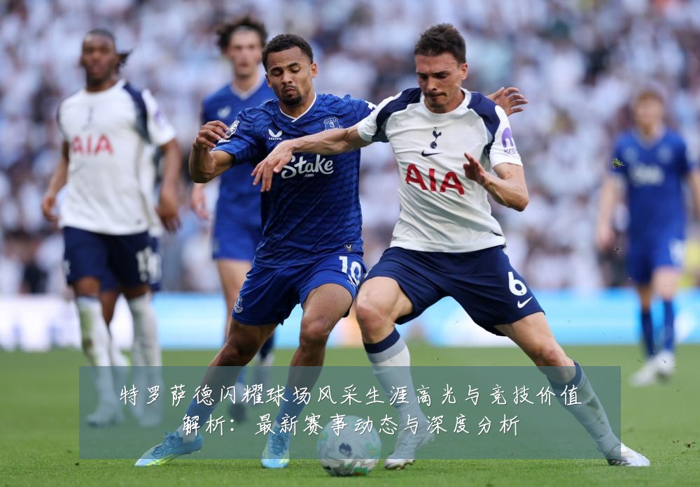 特罗萨德闪耀球场风采生涯高光与竞技价值解析：最新赛事动态与深度分析