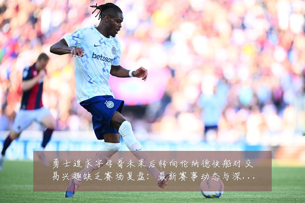 勇士追求字母哥未果后转向伦纳德快船对交易兴趣缺乏赛场复盘：最新赛事动态与深度分析