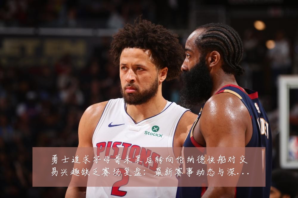 勇士追求字母哥未果后转向伦纳德快船对交易兴趣缺乏赛场复盘：最新赛事动态与深度分析