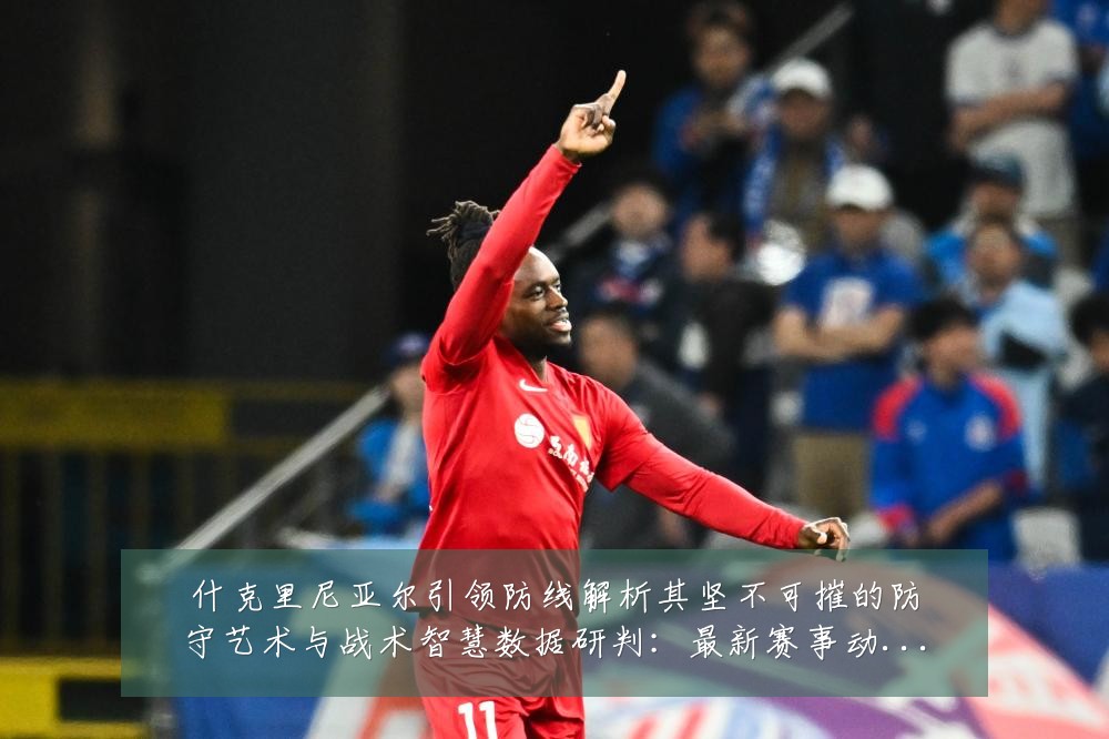 什克里尼亚尔引领防线解析其坚不可摧的防守艺术与战术智慧数据研判:最新赛事动态与深度分析