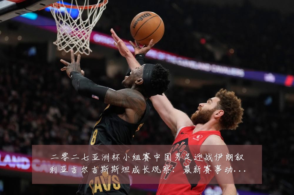二零二七亚洲杯小组赛中国男足迎战伊朗叙利亚吉尔吉斯斯坦成长观察:最新赛事动态与深度分析